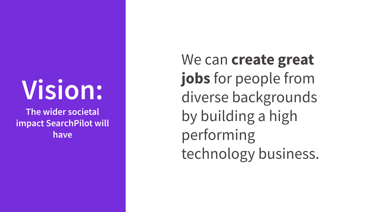 SearchPilot's vision is that we can create great jobs for people from diverse backgrounds by building a high performing technology business.